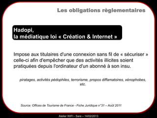 Sarazd
Atelier WIFI - Sare – 14/02/2013
Les obligations règlementaires
Impose aux titulaires d'une connexion sans fil de « sécuriser »
celle-ci afin d'empêcher que des activités illicites soient
pratiquées depuis l'ordinateur d'un abonné à son insu.
Hadopi,
la médiatique loi « Création & Internet »
Source: Offices de Tourisme de France - Fiche Juridique n°31 – Août 2011
piratages, activités pédophiles, terrorisme, propos diffamatoires, xénophobes,
etc.
 