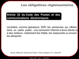 Sarazd
Atelier WIFI - Sare – 14/02/2013
Les obligations règlementaires
considère comme opérateurs WIFI, les personnes qui offrent,
dans un cadre public, une connexion Internet à leurs clients ou
à des visiteurs, notamment les hôtels, les restaurants ou encore
les aéroports.
Article 32 du Code des Postes et des
communications électroniques
Source: Offices de Tourisme de France - Fiche Juridique n°31 – Août 2011
 