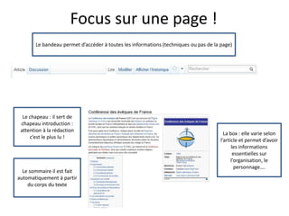 Focus sur une page !
       Le bandeau permet d’accéder à toutes les informations (techniques ou pas de la page)




  Le chapeau : il sert de
 chapeau introduction :
 attention à la rédaction
                                                                                        La box : elle varie selon
     c’est le plus lu !
                                                                                      l’article et permet d’avoir
                                                                                            les informations
                                                                                             essentielles sur
                                                                                            l’organisation, le
                                                                                              personnage….
  Le sommaire il est fait
automatiquement à partir
    du corps du texte
 