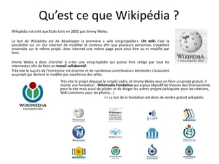 Qu’est ce que Wikipédia ?
Wikipédia est créé aux Etats-Unis en 2001 par Jimmy Wales.

Le but de Wikipédia est de développer la première « wiki encyclopédie». Un wiki c’est la
possibilité sur un site internet de modifier le contenu afin que plusieurs personnes travaillent
ensemble sur le même projet. Avec internet une même page peut ainsi être vu et modifié par
tous.

Jimmy Wales a donc chercher à créer une encyclopédie qui puisse être rédigé par tout les
internautes afin de faire un travail collaboratif.
Très vite le succès de l’entreprise est énorme et de nombreux contributeurs bénévoles s’associent
au projet qui devient le modèle par excellence des wikis.
                             Très vite le projet dépasse le simple cadre, et Jimmy Wales veut en faire un projet gratuit, il
                             monte une fondation : Wikimedia Fondation qui a pour objectif de trouver des financements
                             pour le site mais aussi de piloter et de diriger les autres projets (wikiquote pour les citations,
                             Wiki commons pour les photos...)
                                                          => La but de la fondation est donc de rendre gratuit wikipédia
 