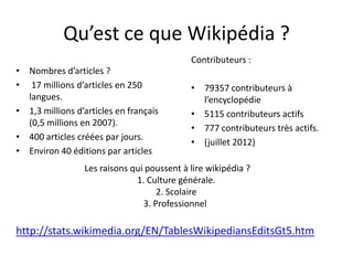 Qu’est ce que Wikipédia ?
                                            Contributeurs :
• Nombres d’articles ?
• 17 millions d’articles en 250             • 79357 contributeurs à
  langues.                                    l’encyclopédie
• 1,3 millions d’articles en français       • 5115 contributeurs actifs
  (0,5 millions en 2007).
                                            • 777 contributeurs très actifs.
• 400 articles créées par jours.
                                            • (juillet 2012)
• Environ 40 éditions par articles
                 Les raisons qui poussent à lire wikipédia ?
                              1. Culture générale.
                                    2. Scolaire
                                3. Professionnel

http://stats.wikimedia.org/EN/TablesWikipediansEditsGt5.htm
 