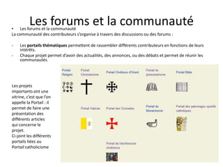 Les forums et la communauté
• Les forums et la communauté
La communauté des contributeurs s’organise à travers des discussions ou des forums :

-   Les portails thématiques permettent de rassembler différents contributeurs en fonctions de leurs
    intérêts.
-   Chaque projet permet d’avoir des actualités, des annonces, ou des débats et permet de réunir les
    communautés.




Les projets
importants ont une
vitrine, c’est que l’on
appelle la Portail : il
permet de faire une
présentation des
différents articles
qui concerne le
projet.
Ci-joint les différents
portails liées au
Portail catholicisme
 