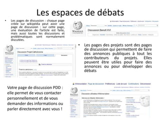 Les espaces de débats
•    Les pages de discussion : chaque page
     créée sur wikipédia peut avoir une
     page de discussion : sur cette page,
     une évaluation de l’article est faite,
     mais aussi toutes les discussions et
     problématiques sont normalement
     discutées.
                                              • Les pages des projets sont des pages
                                                de discussion qui permettent de faire
                                                des annonces publiques à tout les
                                                contributeurs du projets. Elles
                                                peuvent être utiles pour faire des
                                                annonces ou pour développer des
                                                débats


    Votre page de discussion PDD :
    elle permet de vous contacter
    personnellement et de vous
    demander des informations ou
    parler directement avec vous !
 