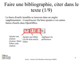 Faire une bibliographie, citer dans le 
texte (1/9) 
la La barre d'outils installée se trouvera dans un onglet 
supplémentaire : Compléments Ou bien ajoutée à vos autres 
barres d'outils dans OpenOffice. 
Zotero – Octobre 2014-Bénédicte MacGregor-SIDRA 
Ajouter une 
citation 
(Auteur, Date) 
Editer cette 
citation 
Ajouter une biblio 
à la fin d'un article. 
Editer 
Appliquer les 
préférences 
12 
 