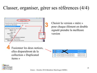 Classer, organiser, gérer ses références (4/4) 
Choisir la version « mère » 
pour chaque élément en double 
signalé prendre la meilleure 
version 
Fusionner les deux notices, 
elles disparaîtront de la 
collection « Duplicated 
items » 
Zotero – Octobre 2014-Bénédicte MacGregor-SIDRA 
29 
 