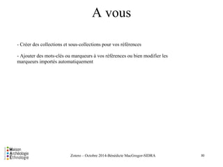A vous 
- Créer des collections et sous-collections pour vos références 
- Ajouter des mots-clés ou marqueurs à vos références ou bien modifier les 
marqueurs importés automatiquement 
Zotero – Octobre 2014-Bénédicte MacGregor-SIDRA 
30 
 