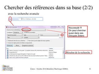Chercher des références dans sa base (2/2) 
avec la recherche avancée 
Résultat de la recherche 
Zotero – Octobre 2014-Bénédicte MacGregor-SIDRA 
33 
Nouveauté !!! 
On peut chercher 
aussi dans ses 
Groupes Zotero 
 