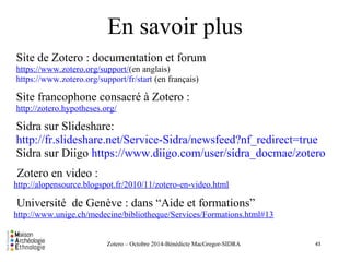 En savoir plus 
Site de Zotero : documentation et forum 
https://www.zotero.org/support/(en anglais) 
https://www.zotero.org/support/fr/start (en français) 
Site francophone consacré à Zotero : 
http://zotero.hypotheses.org/ 
Sidra sur Slideshare: 
http://fr.slideshare.net/Service-Sidra/newsfeed?nf_redirect=true 
Sidra sur Diigo https://www.diigo.com/user/sidra_docmae/zotero 
Zotero en video : 
http://alopensource.blogspot.fr/2010/11/zotero-en-video.html 
Université de Genève : dans “Aide et formations” 
http://www.unige.ch/medecine/bibliotheque/Services/Formations.html#13 
Zotero – Octobre 2014-Bénédicte MacGregor-SIDRA 
43 
 