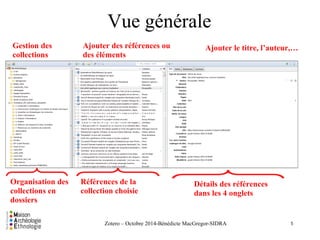 Vue générale 
Présentation de l'interface 
Vue générale 
Zotero – Octobre 2014-Bénédicte MacGregor-SIDRA 
Gestion des 
collections 
Ajouter des références ou 
des éléments 
Ajouter le titre, l’auteur,…A 
Organisation des 
collections en 
dossiers 
Références de la 
collection choisie 
Détails des références 
dans les 4 onglets 
5 
 