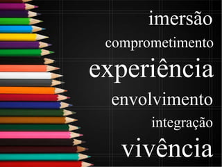 envolvimento
integração
vivência
imersão
comprometimento
experiência
 