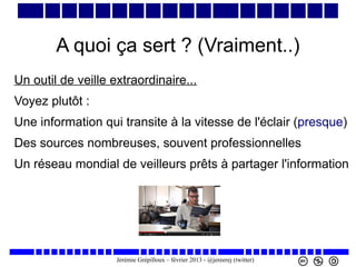 A quoi ça sert ? (Vraiment..)
Un outil de veille extraordinaire...
Voyez plutôt :
Une information qui transite à la vitesse de l'éclair (presque)
Des sources nombreuses, souvent professionnelles
Un réseau mondial de veilleurs prêts à partager l'information

Jérémie Grépilloux – février 2013 - @jereerej (twitter)

 