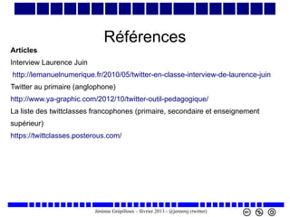 Références
Articles
Interview Laurence Juin
http://lemanuelnumerique.fr/2010/05/twitter-en-classe-interview-de-laurence-juin
Twitter au primaire (anglophone)
http://www.ya-graphic.com/2012/10/twitter-outil-pedagogique/
La liste des twittclasses francophones (primaire, secondaire et enseignement
supérieur)
https://twittclasses.posterous.com/

Jérémie Grépilloux – février 2013 - @jereerej (twitter)

 