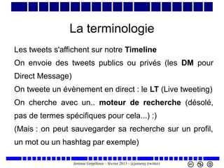 La terminologie
Les tweets s'affichent sur notre Timeline
On envoie des tweets publics ou privés (les DM pour
Direct Message)
On tweete un évènement en direct : le LT (Live tweeting)
On cherche avec un.. moteur de recherche (désolé,
pas de termes spécifiques pour cela...) :)
(Mais : on peut sauvegarder sa recherche sur un profil,
un mot ou un hashtag par exemple)
Jérémie Grépilloux – février 2013 - @jereerej (twitter)

 