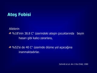 Ateş Fobisi


Ailelerin
  %18’inin 38.8 C° üzerindeki ateşin çocuklarında beyin
        hasarı gibi kalıcı zararlara,


  %52’si de 40 C° üzerinde ölüme yol açacağına
        inanmaktadırlar.


                                        Schmitt et al. Am J Dis Child; 1980

                                                                         20
 