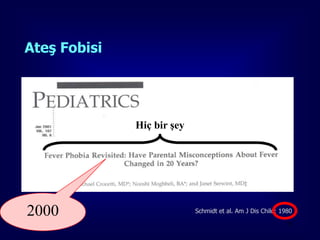 Ateş Fobisi


Ailelerin
  %18’inin 38.8 C° üzerindeki ateşin çocuklarında beyin
        hasarı gibi kalıcı zararlara,
                            Hiç bir şey

  %52’si de 40 C° üzerinde ölüme yol açacağına
        inanmaktadırlar.



2000                                      Schmidt et al. Am J Dis Child; 1980

                                                                           23
 