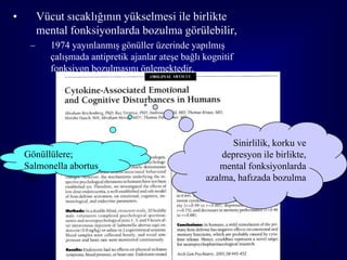 •        Vücut sıcaklığının yükselmesi ile birlikte
         mental fonksiyonlarda bozulma görülebilir,
     –      1974 yayınlanmış gönüller üzerinde yapılmış
            çalışmada antipretik ajanlar ateşe bağlı kognitif
            fonksiyon bozulmasını önlemektedir,
                                           Beisel JAMA 1974; 228: 581




                                                             Sinirlilik, korku ve
    Gönüllülere;                                           depresyon ile birlikte,
    Salmonella abortus                                    mental fonksiyonlarda
    equi                                               azalma, hafızada bozulma




                                                                                     38
 