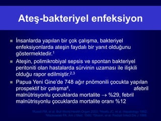 Ateş-bakteriyel enfeksiyon

   İnsanlarda yapılan bir çok çalışma, bakteriyel
    enfeksiyonlarda ateşin faydalı bir yanıt olduğunu
    göstermektedir.1
   Ateşin, polimikrobiyal sepsis ve spontan bakteriyel
    peritoniti olan hastalarda sürvinin uzaması ile ilişkili
    olduğu rapor edilmiştir.2,3
   Papua Yeni Gine’de 748 ağır pnömonili çocukta yapılan
    prospektif bir çalışma4,                             afebril
    malnütrisyonlu çocuklarda mortalite  %29, febril
    malnütrisyonlu çocuklarda mortalite oranı %12
           1Rusell   FM, et al. Bull World Health Organ 2003; 2Hoefs JC, et al. Hepatology 1982;
                      3Mackowiak PA, Am J Med. 1980; 4Shann, et al. Pediatr Infect Dis J 1989.
 