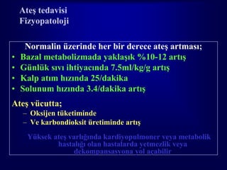 Ateş tedavisi
    Fizyopatoloji

     Normalin üzerinde her bir derece ateş artması;
•   Bazal metabolizmada yaklaşık %10-12 artış
•   Günlük sıvı ihtiyacında 7.5ml/kg/g artış
•   Kalp atım hızında 25/dakika
•   Solunum hızında 3.4/dakika artış
Ateş vücutta;
    – Oksijen tüketiminde
    – Ve karbondioksit üretiminde artış
      Yüksek ateş varlığında kardiyopulmoner veya metabolik
              hastalığı olan hastalarda yetmezlik veya
                    dekompansasyona yol açabilir
 