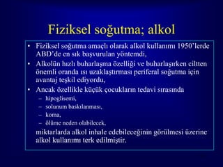 Fiziksel soğutma; alkol
• Fiziksel soğutma amaçlı olarak alkol kullanımı 1950’lerde
  ABD’de en sık başvurulan yöntemdi,
• Alkolün hızlı buharlaşma özelliği ve buharlaşırken ciltten
  önemli oranda ısı uzaklaştırması periferal soğutma için
  avantaj teşkil ediyordu,
• Ancak özellikle küçük çocukların tedavi sırasında
   –   hipoglisemi,
   –   solunum baskılanması,
   –   koma,
   –   ölüme neden olabilecek,
  miktarlarda alkol inhale edebileceğinin görülmesi üzerine
  alkol kullanımı terk edilmiştir.

                                                        54
 