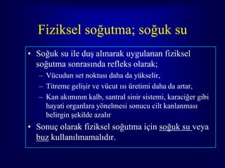 Fiziksel soğutma; soğuk su
• Soğuk su ile duş alınarak uygulanan fiziksel
  soğutma sonrasında refleks olarak;
   – Vücudun set noktası daha da yükselir,
   – Titreme gelişir ve vücut ısı üretimi daha da artar,
   – Kan akımının kalb, santral sinir sistemi, karaciğer gibi
     hayati organlara yönelmesi sonucu cilt kanlanması
     belirgin şekilde azalır
• Sonuç olarak fiziksel soğutma için soğuk su veya
  buz kullanılmamalıdır.

                                                          56
 