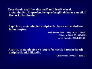 Çocuklarda aspirine alternatif antipiretik olarak
 asetaminofen, ibuprofen, ketoprofen gibi daha az yan etkili
 ilaçlar kullanılmalıdır


Aspirin ve asetaminofen antipiretik olarak eşit etkinlikte
bulunmuştur.
                              Arch Intern Med. 1981; 23; 141: 286-92
                                         Clintera. 2005; 27: 993-1003
                                        Arch Pediatr.1994;1:193-201




Aspirin, asetaminofen ve ibuprofen çocuk hastalarda eşit
antipiretik etkinliktedir.
                                      Clin Pharm. 1992; 11: 1005-21
 