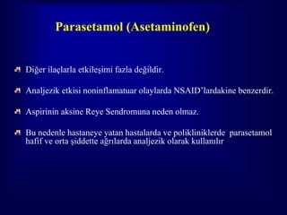 Parasetamol (Asetaminofen)


Diğer ilaçlarla etkileşimi fazla değildir.

Analjezik etkisi noninflamatuar olaylarda NSAID’lardakine benzerdir.

Aspirinin aksine Reye Sendromuna neden olmaz.

Bu nedenle hastaneye yatan hastalarda ve polikliniklerde parasetamol
hafif ve orta şiddette ağrılarda analjezik olarak kullanılır
 