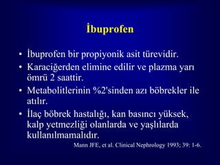 İbuprofen

• İbuprofen bir propiyonik asit türevidir.
• Karaciğerden elimine edilir ve plazma yarı
  ömrü 2 saattir.
• Metabolitlerinin %2'sinden azı böbrekler ile
  atılır.
• İlaç böbrek hastalığı, kan basıncı yüksek,
  kalp yetmezliği olanlarda ve yaşlılarda
  kullanılmamalıdır.
             Mann JFE, et al. Clinical Nephrology 1993; 39: 1-6.
                                                              75
 