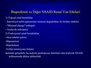 İbuprofenin ve Diğer NSAID Renal Yan Etkileri
1) Yapısal renal hastalıklar
- İnterstisyel nefrit (glomeruler minimal değişiklikler ile birlikte olabilir)
- ''Minimal change'' nefropati
- Analjezik nefropatisi
2) Fonksiyonel renal bozukluklar
-Akut tubuler nekroz
-Hiponatremi
-Hiperkalemi
-Volüm retansiyonu (ödem)
Şeklinde gelişebilir, bu nedenle predizpozan faktörleri olan kişilerde NSAID
   kullanımında dikkat edilmelidir.

                                                                                 76
 