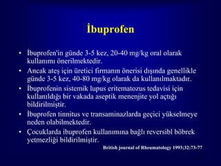 İbuprofen

• İbuprofen'in günde 3-5 kez, 20-40 mg/kg oral olarak
  kullanımı önerilmektedir.
• Ancak ateş için üretici firmanın önerisi dışında genellikle
  günde 3-5 kez, 40-80 mg/kg olarak da kullanılmaktadır.
• İbuprofenin sistemik lupus eritematozus tedavisi için
  kullanıldığı bir vakada aseptik menenjite yol açtığı
  bildirilmiştir.
• İbuprofen tinnitus ve transaminazlarda geçici yükselmeye
  neden olabilmektedir.
• Çocuklarda ibuprofen kullanımına bağlı reversibl böbrek
  yetmezliği bildirilmiştir.
                            British journal of Rheumatology 1993;32:73-77
                                                                       77
 
