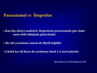 Parasetamol vs İbuprofen


Kan ilaç düzeyi analizleri, ibuprofenin parasetamole göre daha
      uzun etkili olduğunu göstermiştir.

Bu etki yarılanma zamanı ile ilişkili değildir.

Çünkü her iki ilacın da yarılanma ömrü 1-2 saat kadardır.


                                        Brown RD et al, J Clin Pharmacol; 1992
 