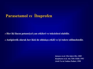 Parasetamol vs İbuprofen



Her iki ilacın potansiyel yan etkileri ve toksisitesi olabilir.

Antipiretik olarak her ikisi de oldukça etkili ve iyi tolere edilmektedir.




                                                laisance et al. Clin Infect Dis; 2000
                                                Kaufmann et al. Am J Dis Child; 1992
                                                Joshi Y et al. Indian Pediatr; 1990
 