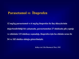 Parasetamol vs İbuprofen

12 mg/kg parasetamol ve 6 mg/kg ibuprofen ile ilaç düzeylerinin

değerlendirildiği bir çalışmada, parasetamolun 27 dakikada pik yaptığı

ve etkisinin 133 dakikayı aşmadığı, ibuprofen için bu etkinin sırası ile

54 ve 183 dakika olduğu gösterilmiştir.


                               Kelley et al. Clin Pharmacol Ther; 1992
 