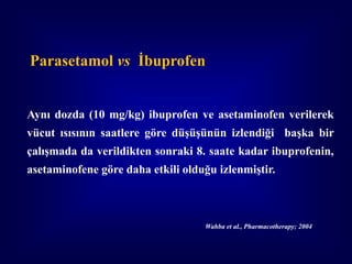 Parasetamol vs İbuprofen


Aynı dozda (10 mg/kg) ibuprofen ve asetaminofen verilerek
vücut ısısının saatlere göre düşüşünün izlendiği başka bir
çalışmada da verildikten sonraki 8. saate kadar ibuprofenin,
asetaminofene göre daha etkili olduğu izlenmiştir.



                                   Wahba et al., Pharmacotherapy; 2004
 
