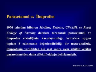 Parasetamol vs İbuprofen

1970 yılından itibaren Medline, Embase, CINAHL ve Royal
College of Nursing dataları taranarak parasetamol ve
ibuprofen etkinliğinin karşılaştırıldığı, kriterlere uygun
toplam 8 çalışmanın değerlendirildiği bir meta-analizde,
ibuprofenin verildikten 4-6 saat sonra aynı şekilde verilen
parasetamolden daha effektif olduğu belirlenmiştir.


                                                Pursell et al. BJNC; 2002
 