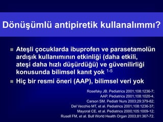 Dönüşümlü antipiretik kullanalımmı?

    Ateşli çocuklarda ibuprofen ve parasetamolün
     ardışık kullanımının etkinliği (daha etkili,
     ateşi daha hızlı düşürdüğü) ve güvenilirliği
     konusunda bilimsel kanıt yok 1-5
    Hiç bir resmi öneri (AAP), bilimsel veri yok
                                    Rosefsky JB. Pediatrics 2001;108:1236-7;
                                            AAP. Pediatrics 2001;108:1020-4.
                                    Carson SM. Pediatr Nurs 2003;29:379-82;
                         Del Vecchio MT, et al. Pediatrics 2001;108:1236-37;
                             Mayoral CE, et al. Pediatrics 2000;105:1009-12;
                   Rusell FM, et al. Bull World Health Organ 2003;81:367-72.
 