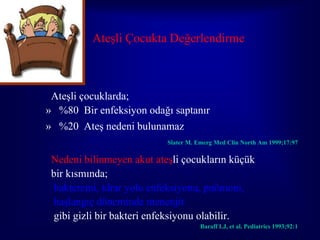 Ateşli Çocukta Değerlendirme



 Ateşli çocuklarda;
» %80 Bir enfeksiyon odağı saptanır
» %20 Ateş nedeni bulunamaz
                           Slater M. Emerg Med Clin North Am 1999;17:97

 Nedeni bilinmeyen akut ateşli çocukların küçük
 bir kısmında;
  bakteremi, idrar yolu enfeksiyonu, pnömoni,
  başlangıç döneminde menenjit
  gibi gizli bir bakteri enfeksiyonu olabilir.
                                      Baraff LJ, et al. Pediatrics 1993;92:1
 
