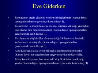 Eve Giderken
•   Paresetomol ateşin şiddetini ve süresini değiştirmez (Kanıta dayalı
    tıp uygulamaları çerçevesinde kanıt düzeyi I),
•   Parasetemol ile ibuprofen arasında ateş düşürme etkinliği yönünden
    istatistiksel fark bulunmamaktadır (Kanıta dayalı tıp uygulamaları
    çerçevesinde kanıt düzeyi II),
•   Tercihen ateş düşürücüler vücut sıcaklığı 39 derece ve üzerinde
    kullanılması avantajlıdır, (Kanıta dayalı tıp uygulamaları
    çerçevesinde kanıt düzeyi II),
•   Ateş düşürücü olarak tercih edilecek ajan parasetomol olabilir
    (Kanıta dayalı tıp uygulamaları çerçevesinde kanıt düzeyi III),
•   Febril konvülziyonun önlenmesinde ateş düşürücülerin etkinliği
    yoktur (Kanıta dayalı tıp uygulamaları çerçevesinde kanıt düzeyi I)
                                                                          96
 