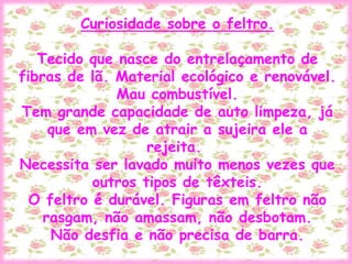 Curiosidade sobre o feltro.
Tecido que nasce do entrelaçamento de
fibras de lã. Material ecológico e renovável.
Mau combustível.
Tem grande capacidade de auto limpeza, já
que em vez de atrair a sujeira ele a
rejeita.
Necessita ser lavado muito menos vezes que
outros tipos de têxteis.
O feltro é durável. Figuras em feltro não
rasgam, não amassam, não desbotam.
Não desfia e não precisa de barra.
 