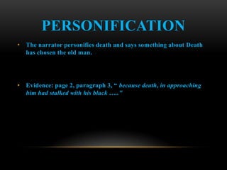 PERSONIFICATION
• The narrator personifies death and says something about Death
  has chosen the old man.




• Evidence: page 2, paragraph 3, “ because death, in approaching
  him had stalked with his black …..”
 
