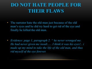 DO NOT HATE PEOPLE FOR
        THEIR FLAWS

• The narrator hate the old man just because of the old
  man’s eyes and he did try hard to get rid of the eye and
  finally he killed the old man.


• Evidence: page 1, paragraph 2. “ he never wronged me.
  He had never given me insult….. I think it was his eyes!.. i
  made up my mind to take the life of the old man, and thus
  rid myself of the eye forever.
 