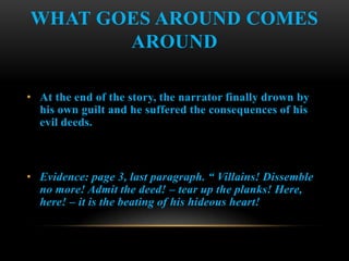 WHAT GOES AROUND COMES
       AROUND

• At the end of the story, the narrator finally drown by
  his own guilt and he suffered the consequences of his
  evil deeds.



• Evidence: page 3, last paragraph. “ Villains! Dissemble
  no more! Admit the deed! – tear up the planks! Here,
  here! – it is the beating of his hideous heart!
 