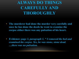 ALWAYS DO THINGS
          CAREFULLY AND
           THOROUGHLY

• The murderer had done the murder very carefully and
  once he has done the deeds he went to examine the
  corpse either there was any pulsation of his heart.


• Evidence: page 3, paragraph 1, “ I removed the bed and
  examined the corpse. Yes, he was stone, stone dead.
  …there was no pulsation.
 