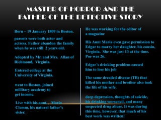MASTER OF HORROR AND THE
  FATHER OF THE DETECTIVE STORY
                                     He was working for the editor of
Born – 19 January 1809 in Boston.
                                     a magazine
parents were both actor and
actress. Father abandon the family   His Aunt Maria even gave permission to
when he was still 2 years old.       Edgar to marry her daughter, his cousin,
                                     Virginia. She was just 13 at the time.
Adopted by Mr. and Mrs. Allan of     Poe was 26.
Richmond, Virginia.
                                     Edgar’s drinking problem caused
Entered college at the               him to lose his job
University of Virginia.
                                     The same dreaded disease (TB) that
                                     killed his mother and brother also took
went to Boston, joined
                                     the life of his wife.
millitary academy to
get income.
                                     deep depression, thoughts of suicide,
Live with his aunt, , Maria          his drinking worsened, and many
Clemm, his natural father’s          suspected drug abuse. It was during
sister.                              this time, however, that much of his
                                     best work was written!
 