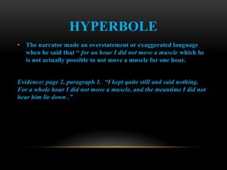 HYPERBOLE
• The narrator made an overstatement or exaggerated language
  when he said that “ for an hour I did not move a muscle which he
  is not actually possible to not move a muscle for one hour.


Evidence: page 2, paragraph 1. “I kept quite still and said nothing.
For a whole hour I did not move a muscle, and the meantime I did not
hear him lie down .”
 