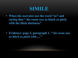 SIMILE
• When the narrator use the word “as” and
  saying that “ his room was as black as pitch
  with the thick darkness”


• Evidence: page 2, paragraph 1. “ his room was
  as black as pitch with….”
 