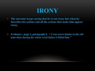 IRONY
• The narrator keeps saying that he is not crazy but when he
  describes his actions and all the actions that make him appear
  crazy.


• Evidence : page 1, paragraph 3. “ I was never kinder to the old
  man than during the whole week before I killed him.”
 