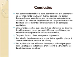 Conclusões








Para compreender melhor o papel dos telômeros e da telomerase
no envelhecimento celular, em diversas doenças e no câncer,
devem-se buscar mecanismos para caracterizar o encurtamento
telomérico e a atividade da telomerase em compartimentos in vivo
de células-tronco durante o envelhecimento e em condições
patológicas.
É importante perceber que a atividade da telomerase e a dinâmica
do telômero parecem ter um papel diferente em células-tronco
embrionárias comparadas às células-tronco adultas.
Do ponto de vista clínico, dois pontos importantes:
Se a inibição da telomerase ocorre por limitar a proliferação ou à
apoptose em células-tronco e no câncer;
Se a estabilização dos telômeros nas doenças pré-malignas pode
inibir a evolução da instabilidade cromossomal e a transformação
das células-tronco em câncer.

 