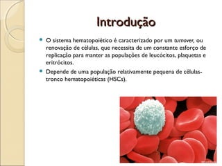 Introdução




O sistema hematopoiético é caracterizado por um turnover, ou
renovação de células, que necessita de um constante esforço de
replicação para manter as populações de leucócitos, plaquetas e
eritrócitos.
Depende de uma população relativamente pequena de célulastronco hematopoiéticas (HSCs).

 