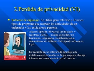 2.Perdida de privacidad (VI) Software de espionaje.  Se utiliza para referirse a diversos tipos de programa que rastrean las actividades de un ordenador y las envía a otra persona. Algunos tipos de software al ser instalado  y registrado pide al  usuario que rellene un formulario, luego envía esta información al suministrador del software. Este tipo de software es legal  Es frecuente que el software de espionaje este instalado en un ordenador en la que un pirata obtenga informacion sin consentimiento del usuario . 