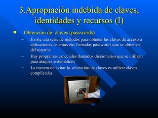 3.Apropiación indebida de claves, identidades y recursos (I) Obtención de  claves (passwords)  Existe una serie de métodos para obtener las claves de acceso a aplicaciones, cuentas etc; llamadas passwords que se obtienen del usuario. Hay programas especiales llamados diccionarios que se utilizan para ataques sistemáticos  La manera de evitar la  obtención de claves es utilizar claves complicadas. 